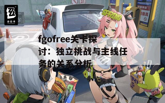 fgofree关卡探讨：独立挑战与主线任务的关系分析