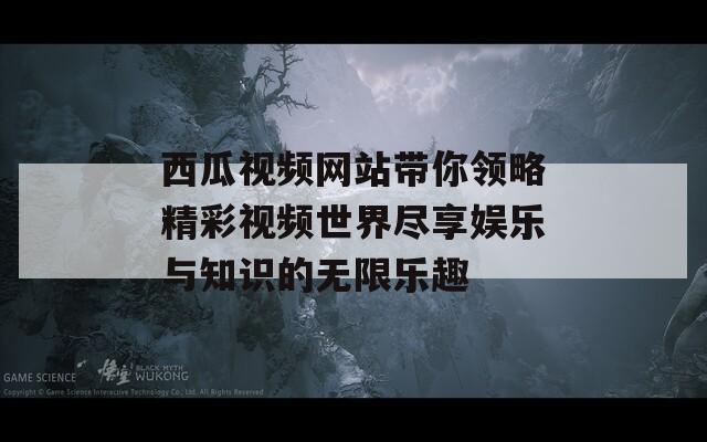 西瓜视频网站带你领略精彩视频世界尽享娱乐与知识的无限乐趣