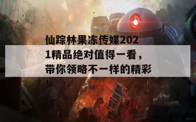 仙踪林果冻传媒2021精品绝对值得一看，带你领略不一样的精彩！