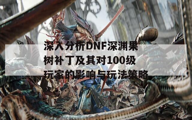 深入分析DNF深渊果树补丁及其对100级玩家的影响与玩法策略