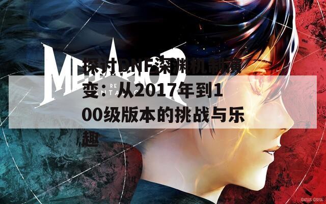 探讨DNF深渊机制演变：从2017年到100级版本的挑战与乐趣