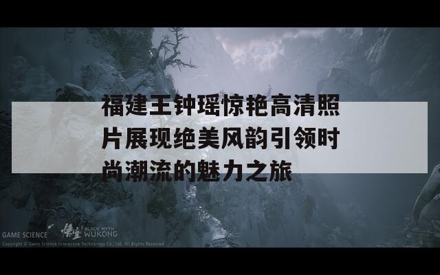 福建王钟瑶惊艳高清照片展现绝美风韵引领时尚潮流的魅力之旅