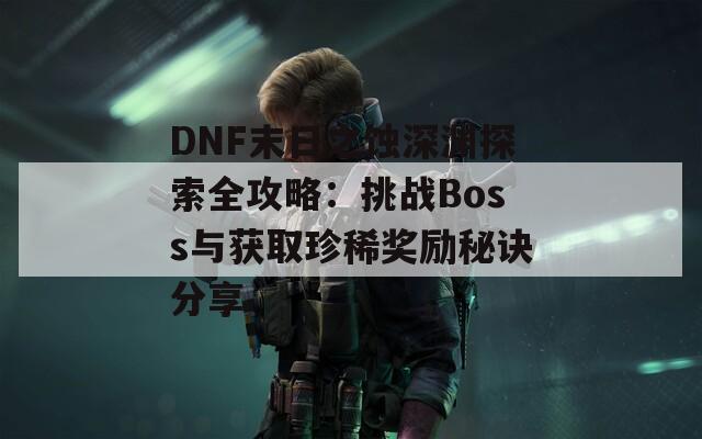 DNF末日之蚀深渊探索全攻略：挑战Boss与获取珍稀奖励秘诀分享