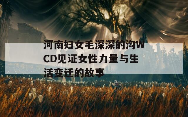 河南妇女毛深深的沟WCD见证女性力量与生活变迁的故事