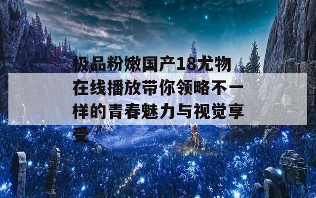 极品粉嫩国产18尤物在线播放带你领略不一样的青春魅力与视觉享受