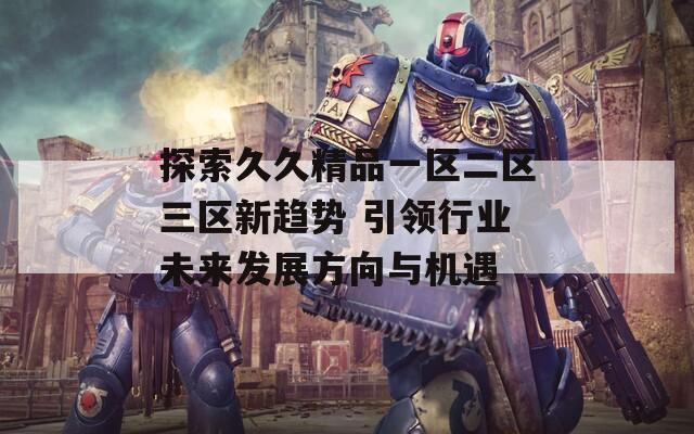 探索久久精品一区二区三区新趋势 引领行业未来发展方向与机遇