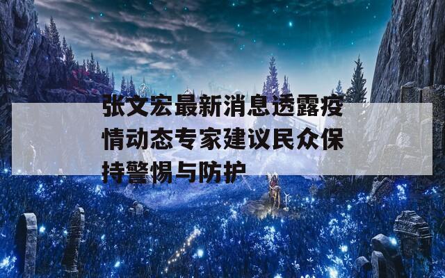 张文宏最新消息透露疫情动态专家建议民众保持警惕与防护