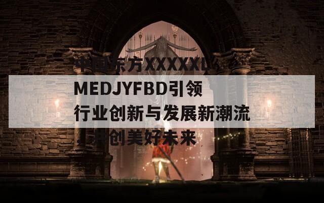 中国东方XXXXXLMEDJYFBD引领行业创新与发展新潮流，共创美好未来