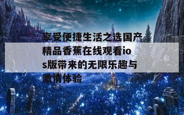 享受便捷生活之选国产精品香蕉在线观看ios版带来的无限乐趣与激情体验