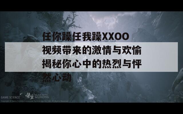 任你躁任我躁XXOO视频带来的激情与欢愉揭秘你心中的热烈与怦然心动