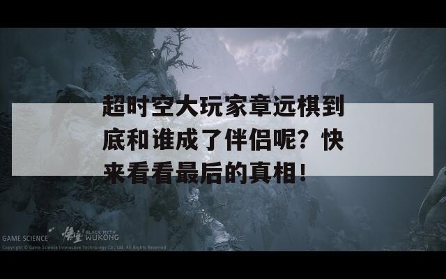 超时空大玩家章远棋到底和谁成了伴侣呢？快来看看最后的真相！