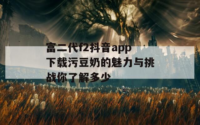 富二代f2抖音app下载污豆奶的魅力与挑战你了解多少