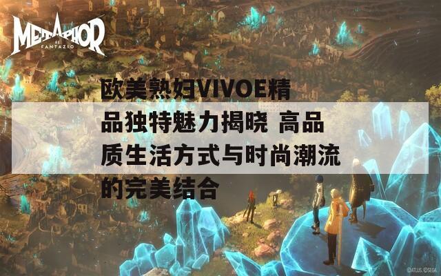 欧美熟妇VIVOE精品独特魅力揭晓 高品质生活方式与时尚潮流的完美结合