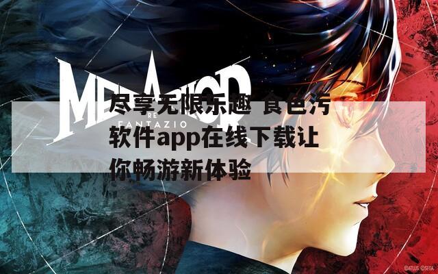 尽享无限乐趣 食色污软件app在线下载让你畅游新体验