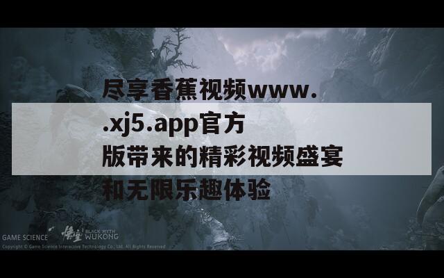 尽享香蕉视频www..xj5.app官方版带来的精彩视频盛宴和无限乐趣体验