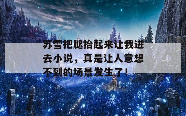 苏雪把腿抬起来让我进去小说，真是让人意想不到的场景发生了！