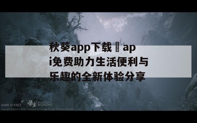 秋葵app下载汅api免费助力生活便利与乐趣的全新体验分享