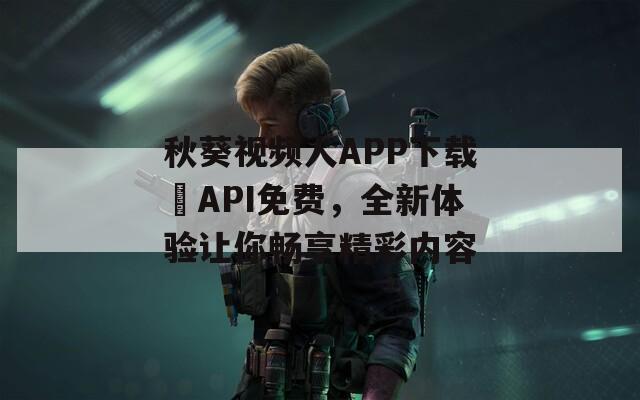 秋葵视频人APP下载汅API免费，全新体验让你畅享精彩内容