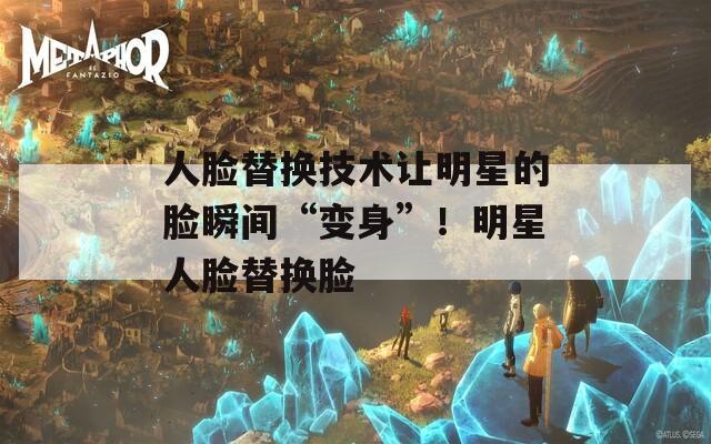 人脸替换技术让明星的脸瞬间“变身”！明星人脸替换脸