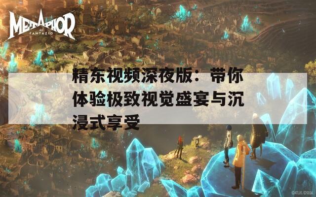 精东视频深夜版：带你体验极致视觉盛宴与沉浸式享受