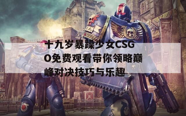 十九岁暴躁少女CSGO免费观看带你领略巅峰对决技巧与乐趣