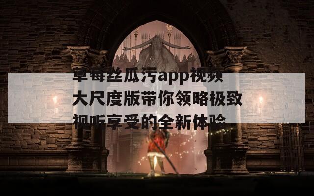 草莓丝瓜污app视频大尺度版带你领略极致视听享受的全新体验