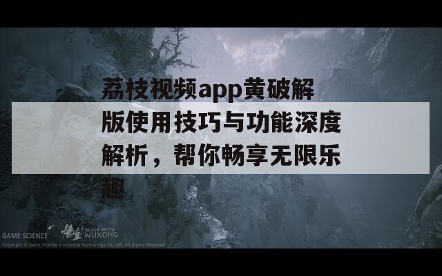 荔枝视频app黄破解版使用技巧与功能深度解析，帮你畅享无限乐趣