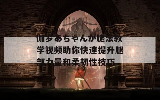 伽罗あちゃんが腿法教学视频助你快速提升腿部力量和柔韧性技巧