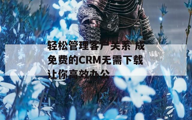 轻松管理客户关系 成免费的CRM无需下载让你高效办公