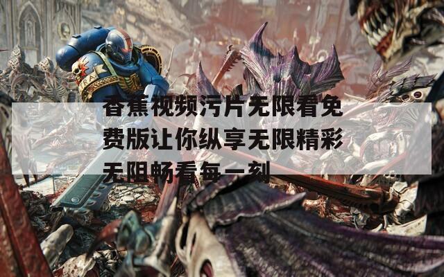 香蕉视频污片无限看免费版让你纵享无限精彩无阻畅看每一刻