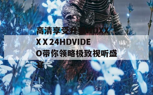 高清享受升级HDXXXⅩ24HDVIDEO带你领略极致视听盛宴