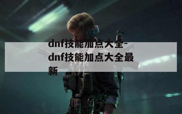 dnf技能加点大全-dnf技能加点大全最新