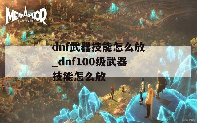 dnf武器技能怎么放_dnf100级武器技能怎么放