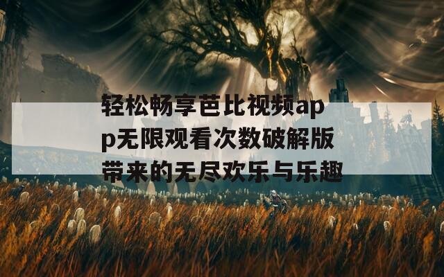 轻松畅享芭比视频app无限观看次数破解版带来的无尽欢乐与乐趣