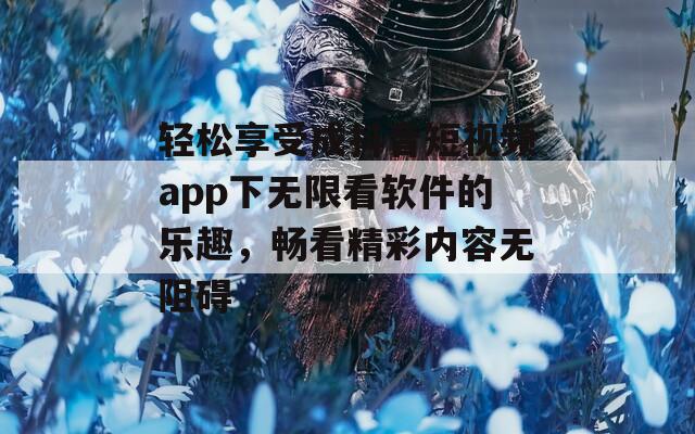 轻松享受成抖音短视频app下无限看软件的乐趣，畅看精彩内容无阻碍