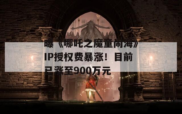 曝《哪吒之魔童闹海》IP授权费暴涨！目前已涨至900万元