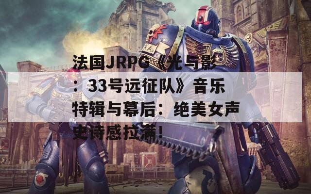 法国JRPG《光与影：33号远征队》音乐特辑与幕后：绝美女声史诗感拉满！