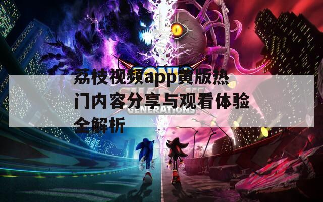 荔枝视频app黄版热门内容分享与观看体验全解析