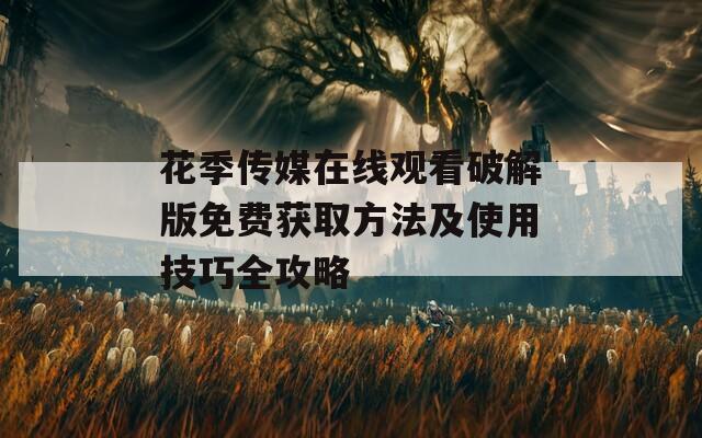 花季传媒在线观看破解版免费获取方法及使用技巧全攻略