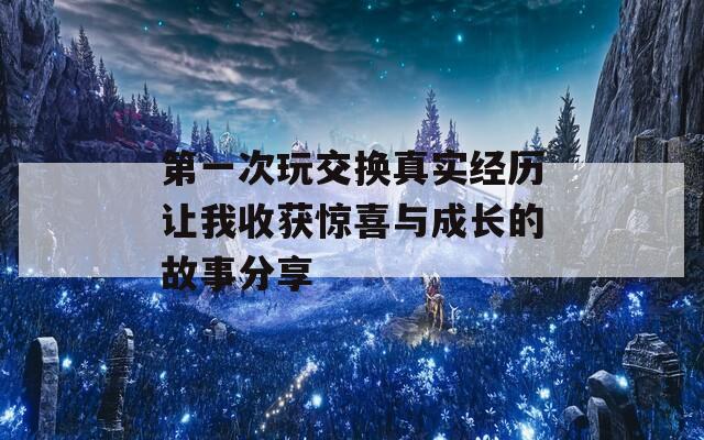 第一次玩交换真实经历让我收获惊喜与成长的故事分享