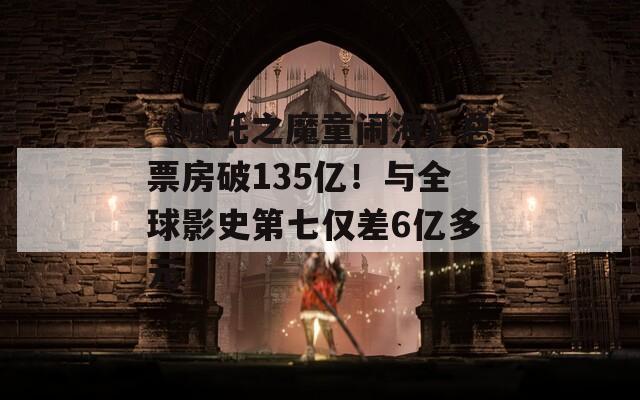 《哪吒之魔童闹海》总票房破135亿！与全球影史第七仅差6亿多元